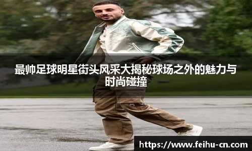最帅足球明星街头风采大揭秘球场之外的魅力与时尚碰撞